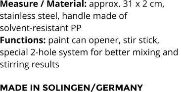 Measure / Material: approx. 31 x 2 cm,  stainless steel, handle made of  solvent-resistant PP Functions: paint can opener, stir stick,  special 2-hole system for better mixing and  stirring results  MADE IN SOLINGEN/GERMANY